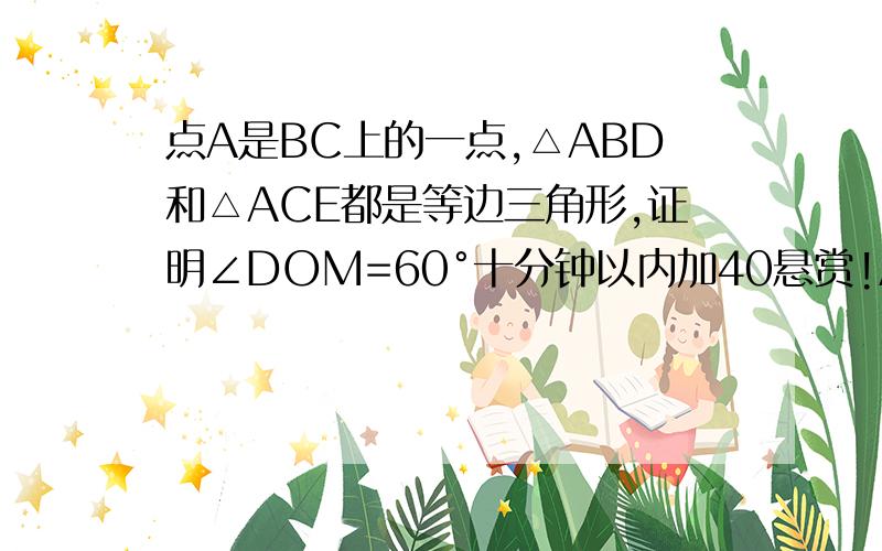 点A是BC上的一点,△ABD和△ACE都是等边三角形,证明∠DOM=60°十分钟以内加40悬赏!AM=AN,MN‖BC