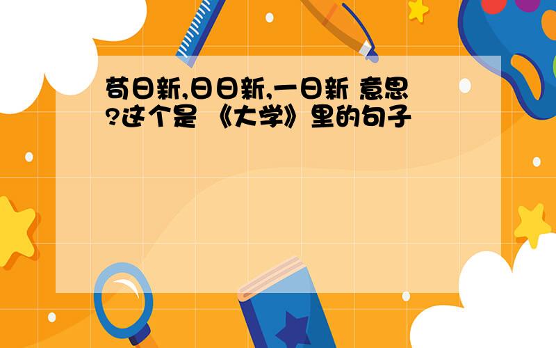 苟日新,日日新,一日新 意思?这个是 《大学》里的句子