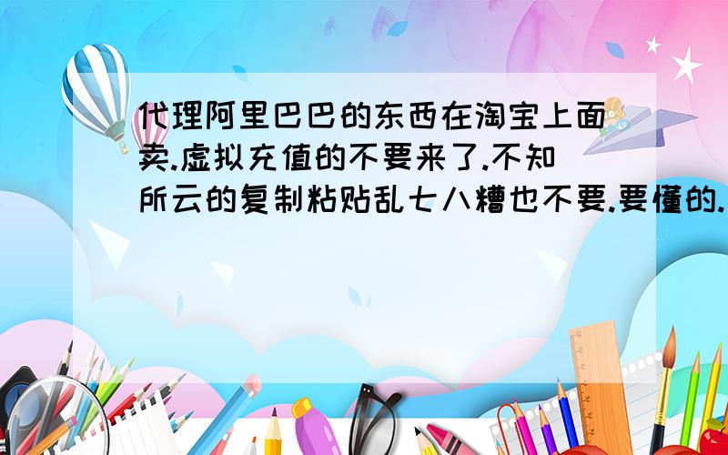 代理阿里巴巴的东西在淘宝上面卖.虚拟充值的不要来了.不知所云的复制粘贴乱七八糟也不要.要懂的.说说就得了.要签约什么协议吗?别人拍下我的以后.是不是我就去阿里巴巴拍他的东西.还