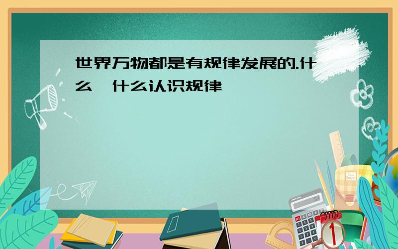 世界万物都是有规律发展的.什么,什么认识规律