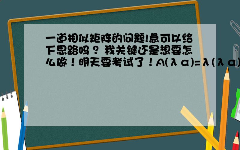 一道相似矩阵的问题!急可以给下思路吗 ？我关键还是想要怎么做！明天要考试了！A(λα)=λ(λα)  这是怎么来的？ 一个矩阵A可以用数λ代替的么？哦 不用了 我知道怎么来了！