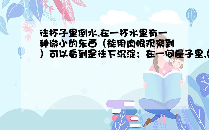 往杯子里倒水,在一杯水里有一种微小的东西（能用肉眼观察到）可以看到是往下沉淀；在一间屋子里,如果存往杯子里倒水,往一杯子水注入一滴果汁,可以看到是果汁迅速往下沉淀；在一间屋