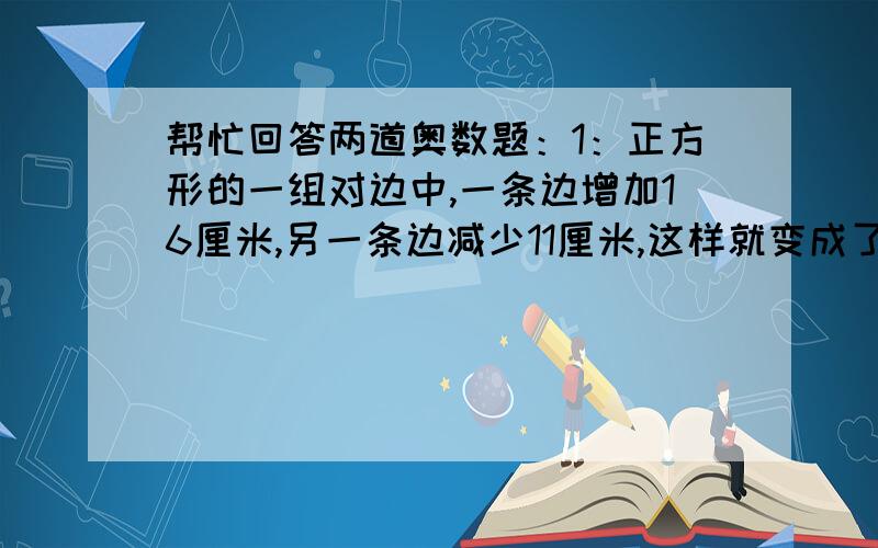 帮忙回答两道奥数题：1：正方形的一组对边中,一条边增加16厘米,另一条边减少11厘米,这样就变成了梯形.这时梯形的下底是上底的4倍.梯形的面积是多少?2：张阿姨一分钟洗三个盘子,李阿姨