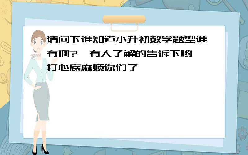 请问下谁知道小升初数学题型谁有啊?　有人了解的告诉下哟,打心底麻烦你们了