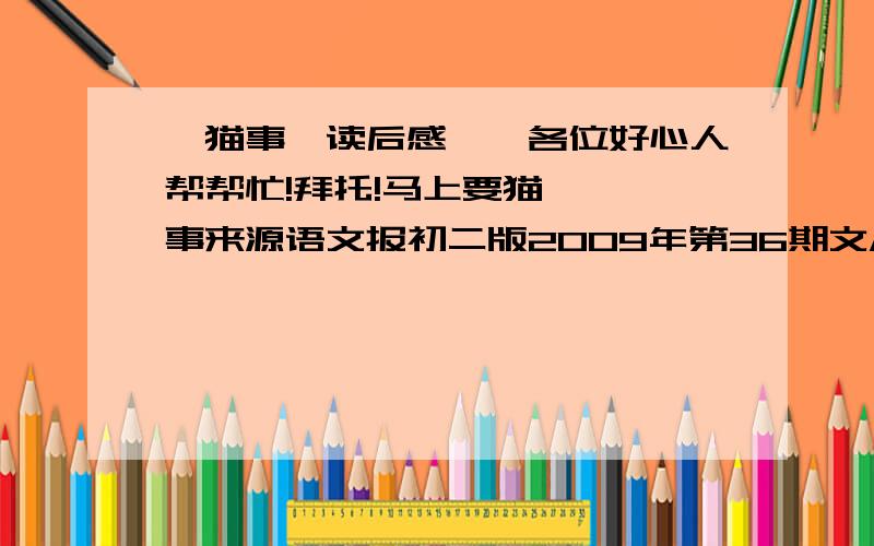 《猫事》读后感……各位好心人帮帮忙!拜托!马上要猫   事来源语文报初二版2009年第36期文/徐震灿阿福,这是我和妈妈一起为这猫取的名字.因为它是幸福的——它是同胞四兄妹之中唯一存活