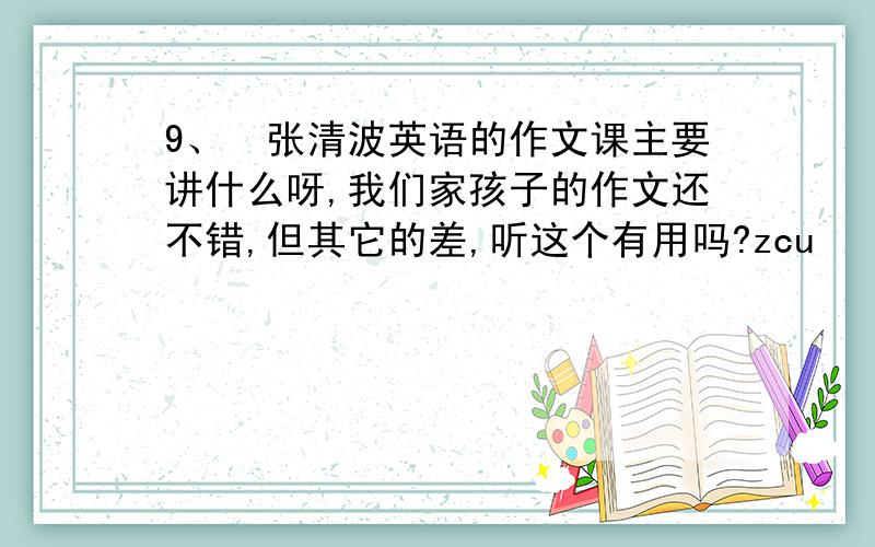 9、张清波英语的作文课主要讲什么呀,我们家孩子的作文还不错,但其它的差,听这个有用吗?zcu