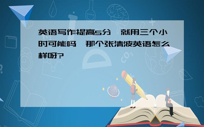 英语写作提高5分,就用三个小时可能吗,那个张清波英语怎么样呀?