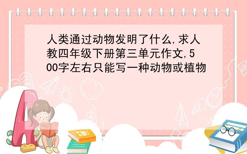 人类通过动物发明了什么,求人教四年级下册第三单元作文,500字左右只能写一种动物或植物