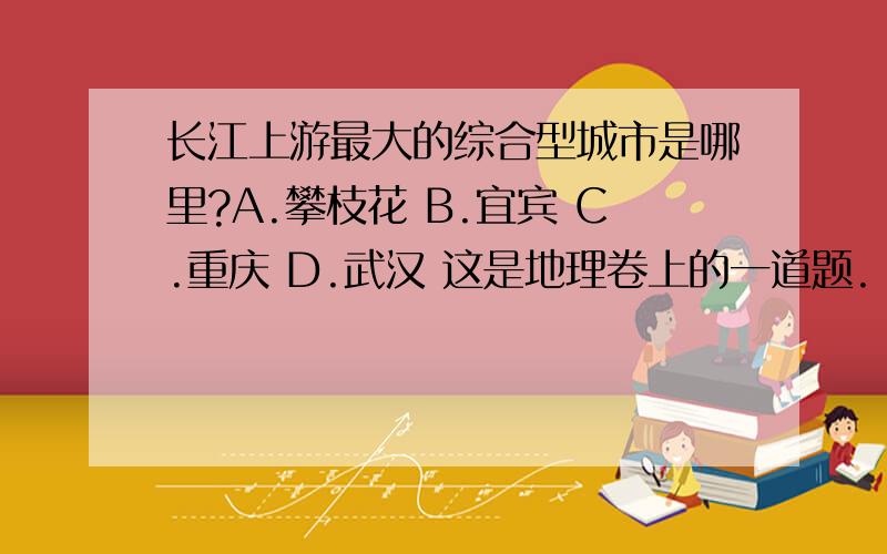 长江上游最大的综合型城市是哪里?A.攀枝花 B.宜宾 C.重庆 D.武汉 这是地理卷上的一道题.