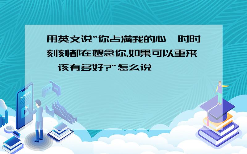 用英文说“你占满我的心,时时刻刻都在想念你.如果可以重来,该有多好?”怎么说