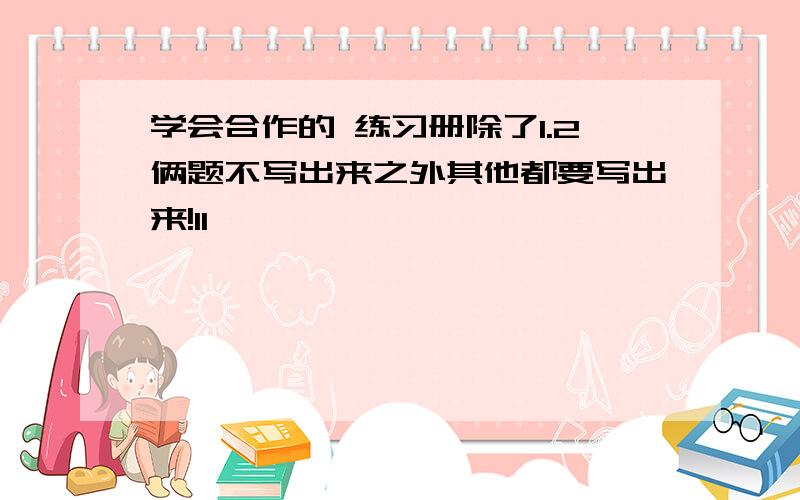 学会合作的 练习册除了1.2俩题不写出来之外其他都要写出来!11