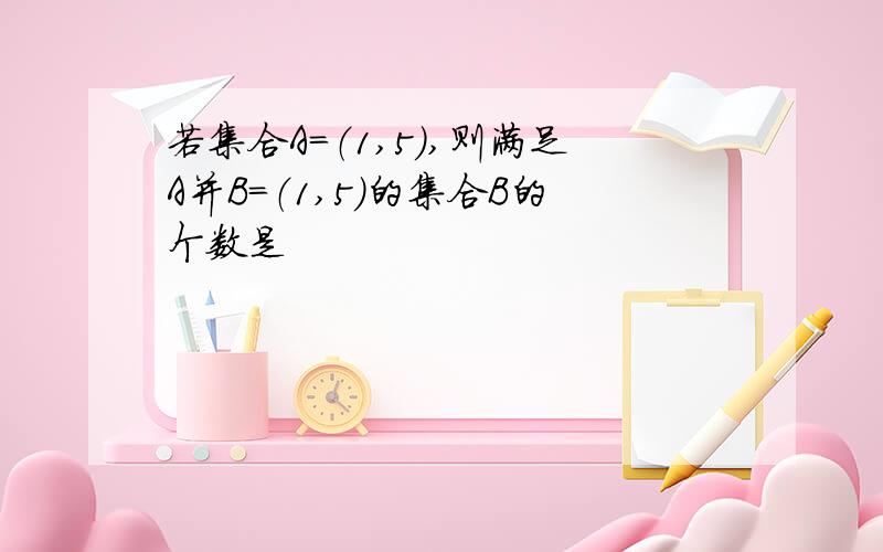 若集合A=（1,5）,则满足A并B=（1,5）的集合B的个数是