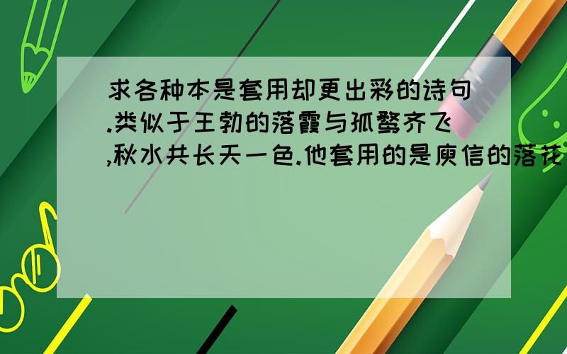 求各种本是套用却更出彩的诗句.类似于王勃的落霞与孤鹜齐飞,秋水共长天一色.他套用的是庾信的落花与芝盖齐飞,杨柳共春旗一色