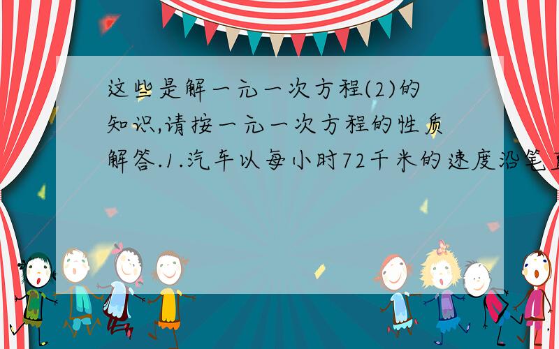 这些是解一元一次方程(2)的知识,请按一元一次方程的性质解答.1.汽车以每小时72千米的速度沿笔直的公路开往寂静的山谷,驾驶员按一声喇叭,4秒后听到声响,已知声音的速度是每秒340,听到回