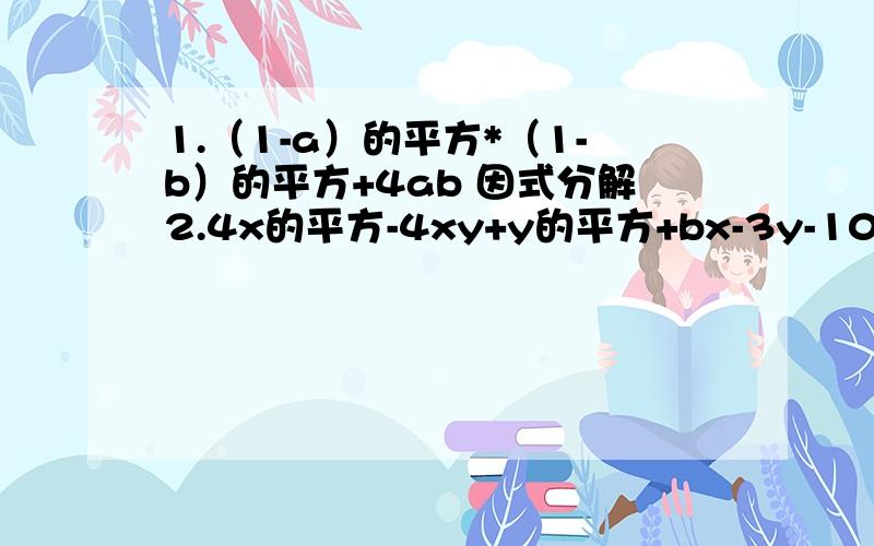 1.（1-a）的平方*（1-b）的平方+4ab 因式分解2.4x的平方-4xy+y的平方+bx-3y-10 因式分解3.(2x+1)(x-3)小于等于（x-2)(2x-3)(3x+1）的平方小于等于（3x-5)(3x-5) 求X