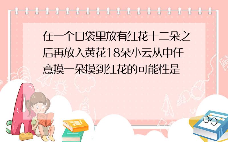 在一个口袋里放有红花十二朵之后再放入黄花18朵小云从中任意摸一朵摸到红花的可能性是