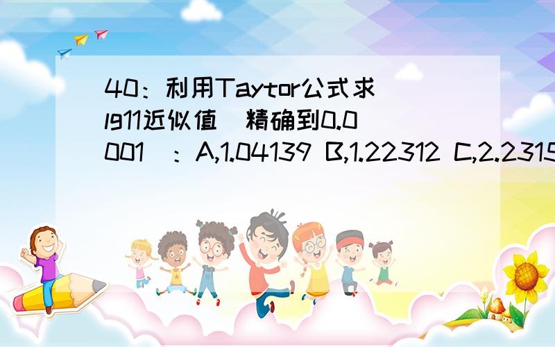 40：利用Taytor公式求lg11近似值(精确到0.0001)：A,1.04139 B,1.22312 C,2.2315 D,3.12345