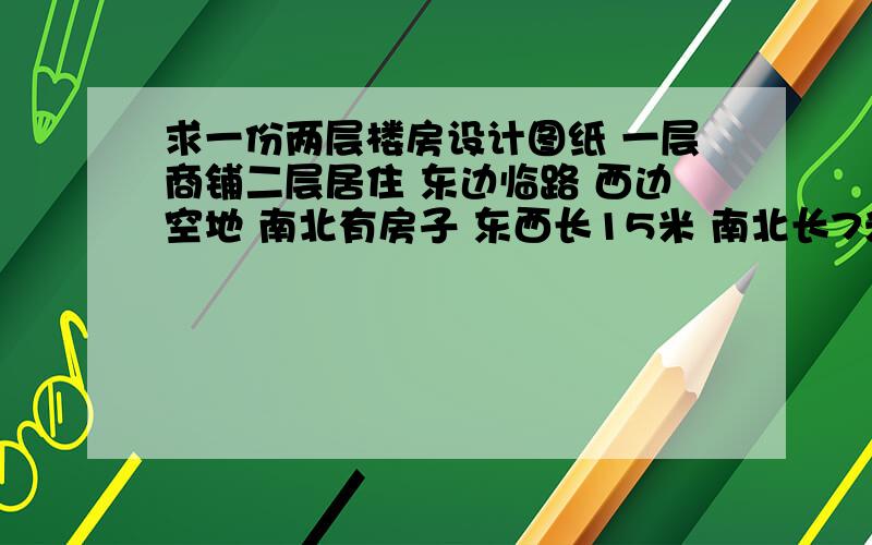 求一份两层楼房设计图纸 一层商铺二层居住 东边临路 西边空地 南北有房子 东西长15米 南北长7米 急用