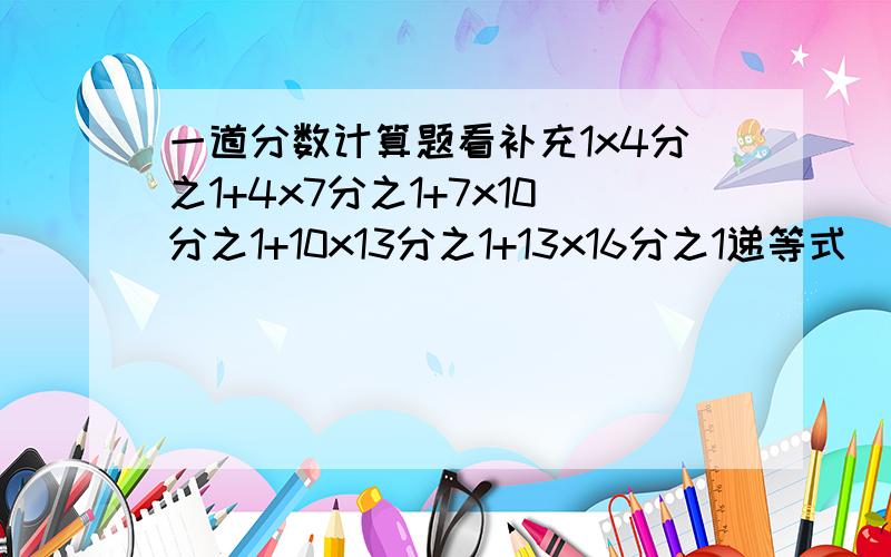 一道分数计算题看补充1x4分之1+4x7分之1+7x10分之1+10x13分之1+13x16分之1递等式