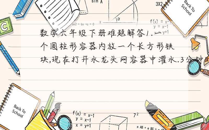 数学六年级下册难题解答1.一个圆柱形容器内放一个长方形铁块,现在打开水龙头网容器中灌水.3分钟时水面恰好没过长方形的顶面.再过18分钟水已经灌满容器.已知容器的高为20厘米,求长方形