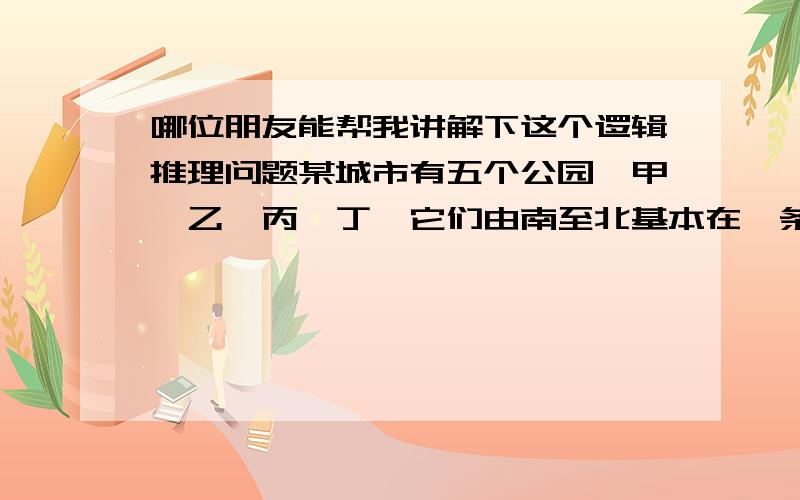 哪位朋友能帮我讲解下这个逻辑推理问题某城市有五个公园,甲、乙、丙、丁戊它们由南至北基本在一条直线上,同时根据以上线索,可以判断五个岛由北至南的顺序可以是：A：甲,丙,戊,乙,丁B