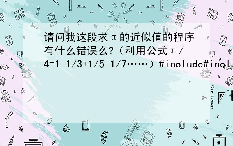 请问我这段求π的近似值的程序有什么错误么?（利用公式π/4=1-1/3+1/5-1/7……）#include#includeint main(){int sign=1,n=1;double pi=0.0;for(double term=1.0;fabs(term)>=1e-6;sign=-sign,n=n+2,term=sign/n);{pi=pi+term;}printf(