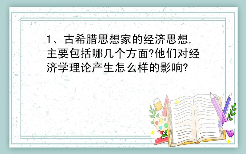 1、古希腊思想家的经济思想,主要包括哪几个方面?他们对经济学理论产生怎么样的影响?