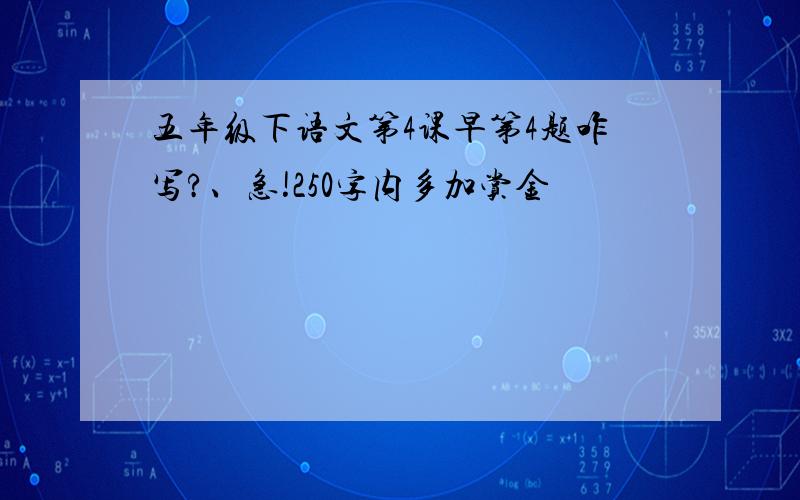 五年级下语文第4课早第4题咋写?、急!250字内多加赏金