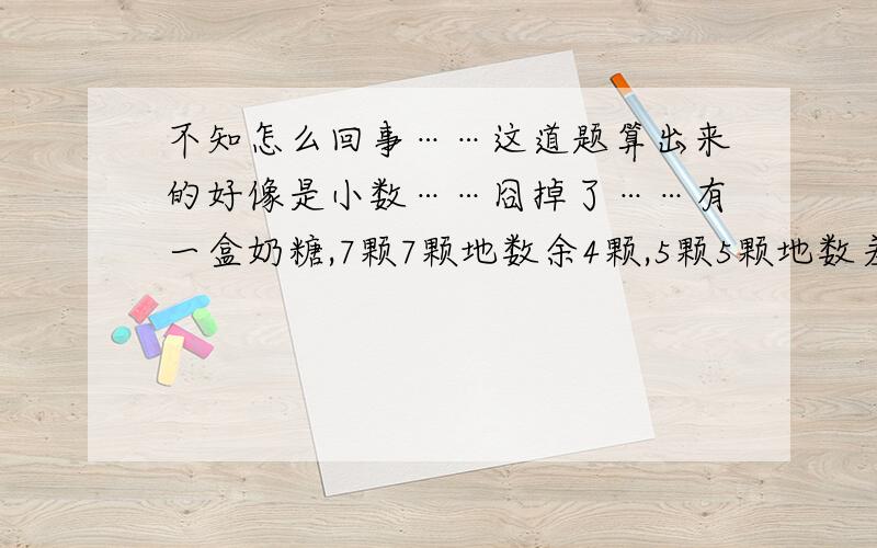 不知怎么回事……这道题算出来的好像是小数……囧掉了……有一盒奶糖,7颗7颗地数余4颗,5颗5颗地数差3颗,3颗3颗地数正好,这盒奶糖至少有多少颗?