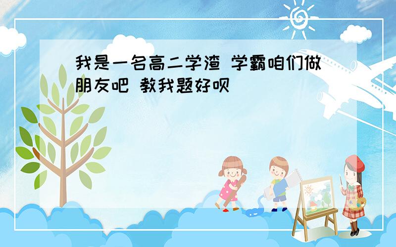 我是一名高二学渣 学霸咱们做朋友吧 教我题好呗