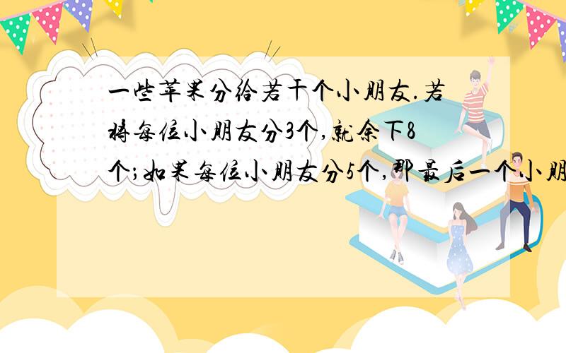 一些苹果分给若干个小朋友.若将每位小朋友分3个,就余下8个；如果每位小朋友分5个,那最后一个小朋友得不到5个苹果.求苹果个数和小朋友人数