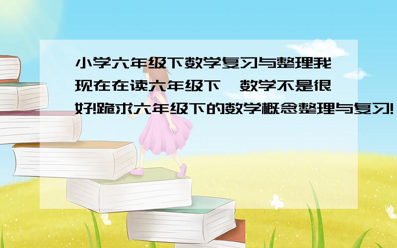 小学六年级下数学复习与整理我现在在读六年级下,数学不是很好!跪求六年级下的数学概念整理与复习!