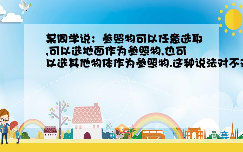 某同学说：参照物可以任意选取,可以选地面作为参照物,也可以选其他物体作为参照物.这种说法对不对,请举例说明.