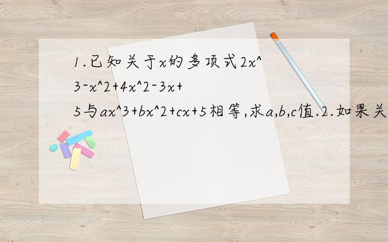 1.已知关于x的多项式2x^3-x^2+4x^2-3x+5与ax^3+bx^2+cx+5相等,求a,b,c值.2.如果关于x,y的多项式4x^2y-2xy^2-5yx-ax^b y 合并同类项后结果为x^2 y-2xy^2-5 试判断 2- — x^a-2 y^3与0.8y^5-b x^2 是否为同类项,并说明理由