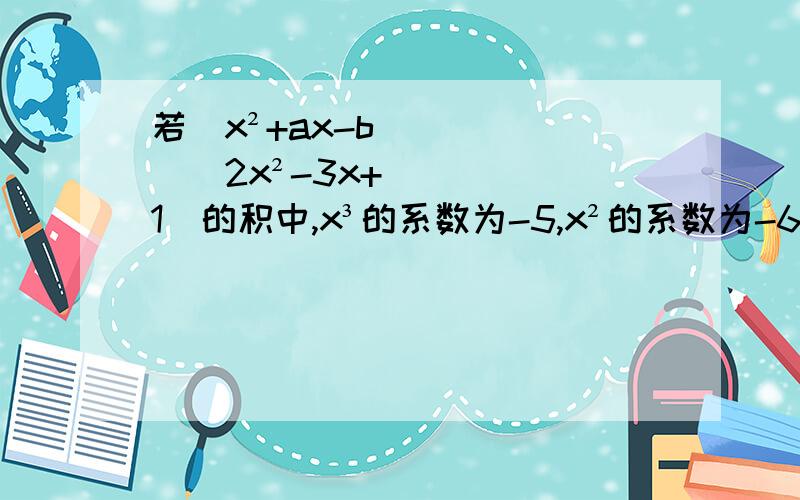 若（x²+ax-b）（2x²-3x+1）的积中,x³的系数为-5,x²的系数为-6,求a,b.