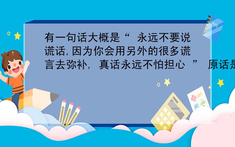 有一句话大概是“ 永远不要说谎话,因为你会用另外的很多谎言去弥补, 真话永远不怕担心 ” 原话是什么?