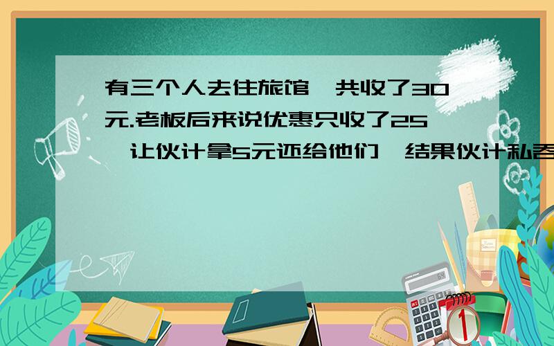 有三个人去住旅馆,共收了30元.老板后来说优惠只收了25,让伙计拿5元还给他们,结果伙计私吞了2元,还给了他们3元,这样一人又分到了1元,也就是说一人花了9元,计算：9*3+2=29.还有一元去哪儿了