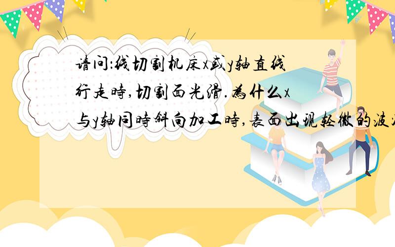 请问：线切割机床x或y轴直线行走时,切割面光滑.为什么x与y轴同时斜向加工时,表面出现轻微的波浪面?导轮,轴承,滑道滚珠都已更换,还是不行.比如切割一个直角三角形时,三角形的斜面会出现