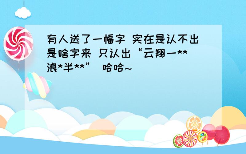 有人送了一幅字 实在是认不出是啥字来 只认出“云翔一**浪*半**” 哈哈~