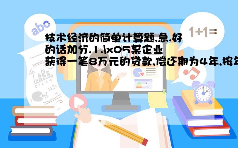 技术经济的简单计算题,急.好的话加分.1.\x05某企业获得一笔8万元的贷款,偿还期为4年,按年利率10％计复利,分别计算以下4种还款方式每年还款额、4年还款总额及还款额的现值.(1) 每年年末偿