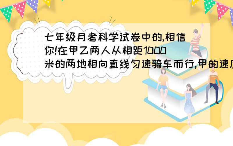 七年级月考科学试卷中的,相信你!在甲乙两人从相距1000米的两地相向直线匀速骑车而行,甲的速度为5米每秒,乙的速度为3米每秒,其中有一只狗以7米每秒速度匀速与甲一起出发,碰到乙后返回跑