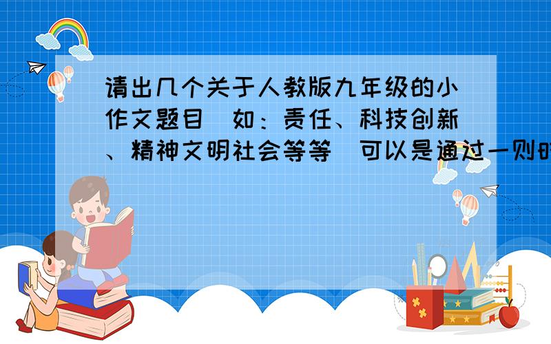 请出几个关于人教版九年级的小作文题目（如：责任、科技创新、精神文明社会等等）可以是通过一则时事材料引出的小作文,也可应直接命题作文.总之拜托了,有急用!强调强调,我要的不是