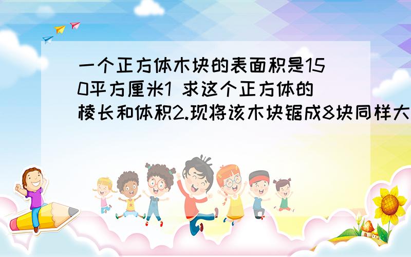 一个正方体木块的表面积是150平方厘米1 求这个正方体的棱长和体积2.现将该木块锯成8块同样大小的小正方体列方程