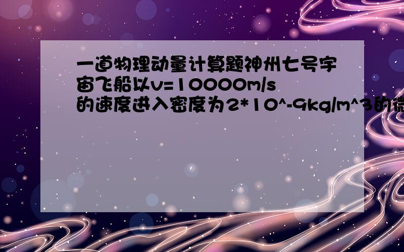 一道物理动量计算题神州七号宇宙飞船以v=10000m/s的速度进入密度为2*10^-9kg/m^3的微陨石流中,如果飞船垂直于运动方向上的最大截面积为S=5m^2,且认为微陨石与飞船碰撞后都附着在飞船上,则飞