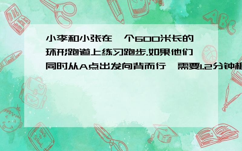 小李和小张在一个600米长的环形跑道上练习跑步.如果他们同时从A点出发向背而行,需要1.2分钟相遇；如果同向而行,小李需要用3分钟追上小李.小李和小张跑步的速度各是多少米/分?小李绕环