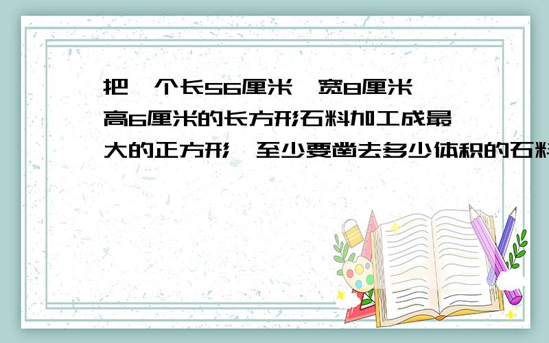 把一个长56厘米,宽8厘米,高6厘米的长方形石料加工成最大的正方形,至少要凿去多少体积的石料快