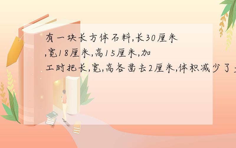 有一块长方体石料,长30厘米,宽18厘米,高15厘米,加工时把长,宽,高各凿去2厘米,体积减少了多少m3?