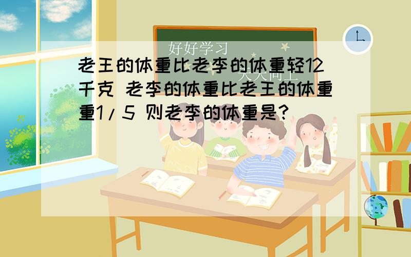 老王的体重比老李的体重轻12千克 老李的体重比老王的体重重1/5 则老李的体重是?