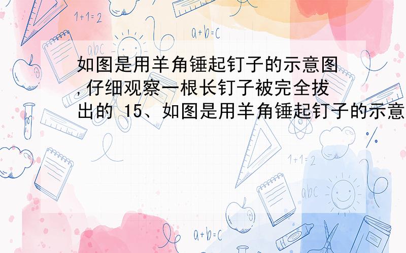 如图是用羊角锤起钉子的示意图,仔细观察一根长钉子被完全拔出的 15、如图是用羊角锤起钉子的示意图,仔细观察一根长钉子被完全拔出的 全过程,发现锤子与桌面的接触点逐渐移动,设阻力