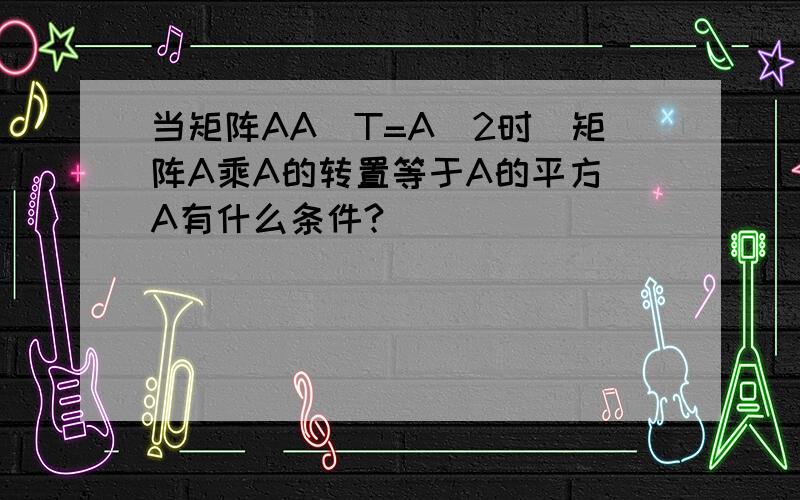 当矩阵AA^T=A^2时（矩阵A乘A的转置等于A的平方）A有什么条件?